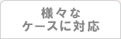 様々なケースに対応